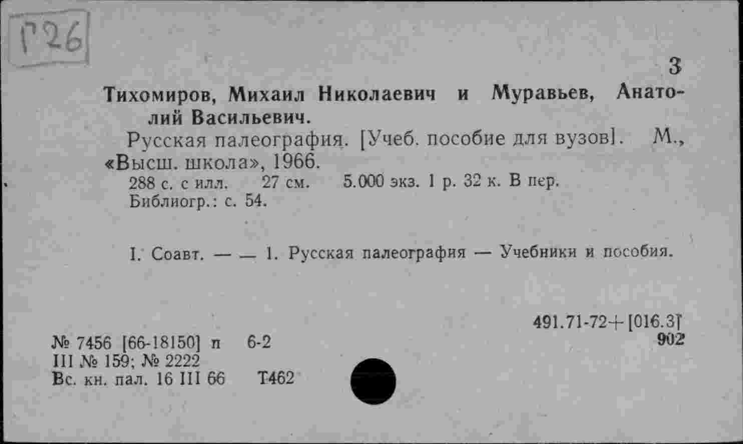 ﻿гад
з Тихомиров, Михаил Николаевич и Муравьев, Анатолий Васильевич.
Русская палеография. [Учеб, пособие для вузов]. М., «Высш, школа», 1966.
288 с. с илл. 27 см. 5.000 экз. 1 р. 32 к. В пер.
Библиогр.: с. 54.
I. Соавт. —___ 1. Русская палеография — Учебники и пособия.
№ 7456 [66-18150] п 6-2
III № 159; № 2222
Вс. кн. пал. 16 III 66	Т462
491.71-72+ [016.3Т
902